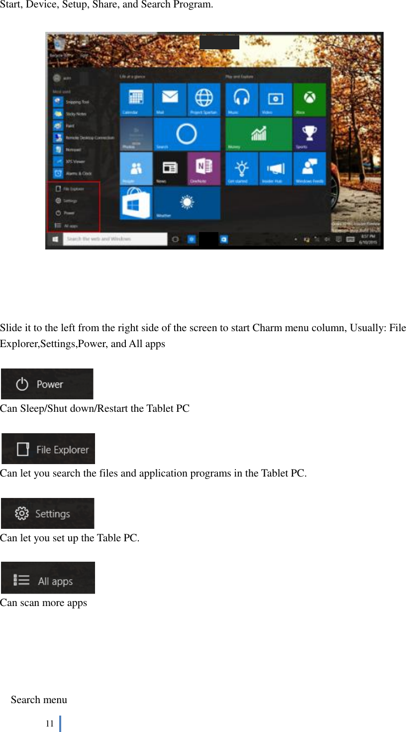  11   Start, Device, Setup, Share, and Search Program.         Slide it to the left from the right side of the screen to start Charm menu column, Usually: File Explorer,Settings,Power, and All apps     Can Sleep/Shut down/Restart the Tablet PC   Can let you search the files and application programs in the Tablet PC.   Can let you set up the Table PC.   Can scan more apps      Search menu 