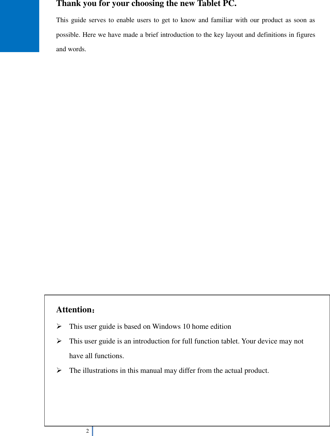  2   Thank you for your choosing the new Tablet PC. This guide serves to enable users to get to know and familiar with our product as soon as possible. Here we have made a brief introduction to the key layout and definitions in figures and words.                           Attention：  This user guide is based on Windows 10 home edition  This user guide is an introduction for full function tablet. Your device may not have all functions.  The illustrations in this manual may differ from the actual product.     