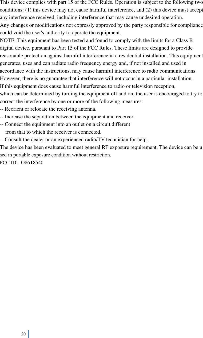  20    This device complies with part 15 of the FCC Rules. Operation is subject to the following two conditions: (1) this device may not cause harmful interference, and (2) this device must accept any interference received, including interference that may cause undesired operation. Any changes or modifications not expressly approved by the party responsible for compliance could void the user&apos;s authority to operate the equipment. NOTE: This equipment has been tested and found to comply with the limits for a Class B digital device, pursuant to Part 15 of the FCC Rules. These limits are designed to provide reasonable protection against harmful interference in a residential installation. This equipment generates, uses and can radiate radio frequency energy and, if not installed and used in accordance with the instructions, may cause harmful interference to radio communications. However, there is no guarantee that interference will not occur in a particular installation. If this equipment does cause harmful interference to radio or television reception, which can be determined by turning the equipment off and on, the user is encouraged to try to correct the interference by one or more of the following measures: -- Reorient or relocate the receiving antenna. -- Increase the separation between the equipment and receiver. -- Connect the equipment into an outlet on a circuit different from that to which the receiver is connected. -- Consult the dealer or an experienced radio/TV technician for help. The device has been evaluated to meet general RF exposure requirement. The device can be used in portable exposure condition without restriction.   FCC ID: O86T8540               