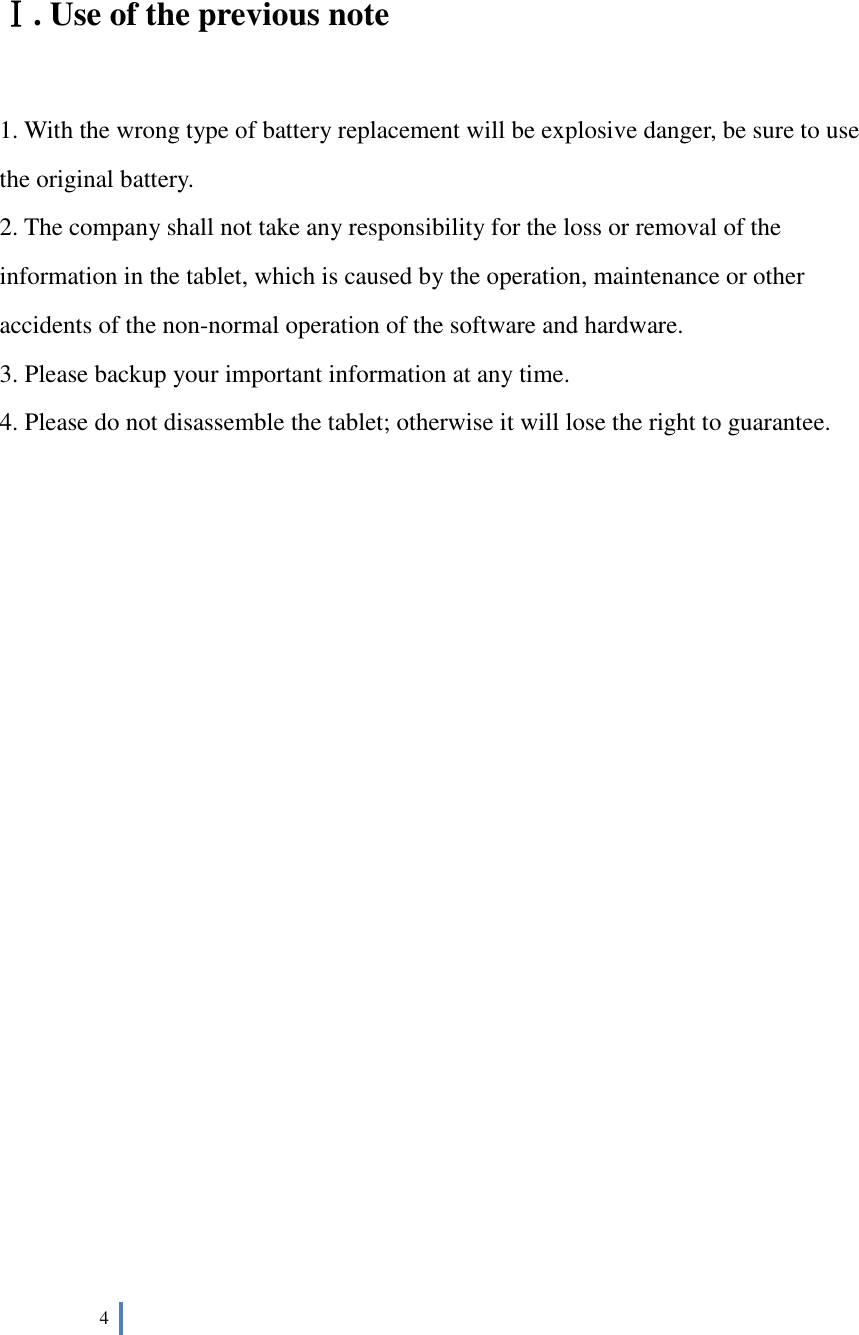  4     Ⅰ. Use of the previous note  1. With the wrong type of battery replacement will be explosive danger, be sure to use the original battery. 2. The company shall not take any responsibility for the loss or removal of the information in the tablet, which is caused by the operation, maintenance or other accidents of the non-normal operation of the software and hardware. 3. Please backup your important information at any time. 4. Please do not disassemble the tablet; otherwise it will lose the right to guarantee.                          