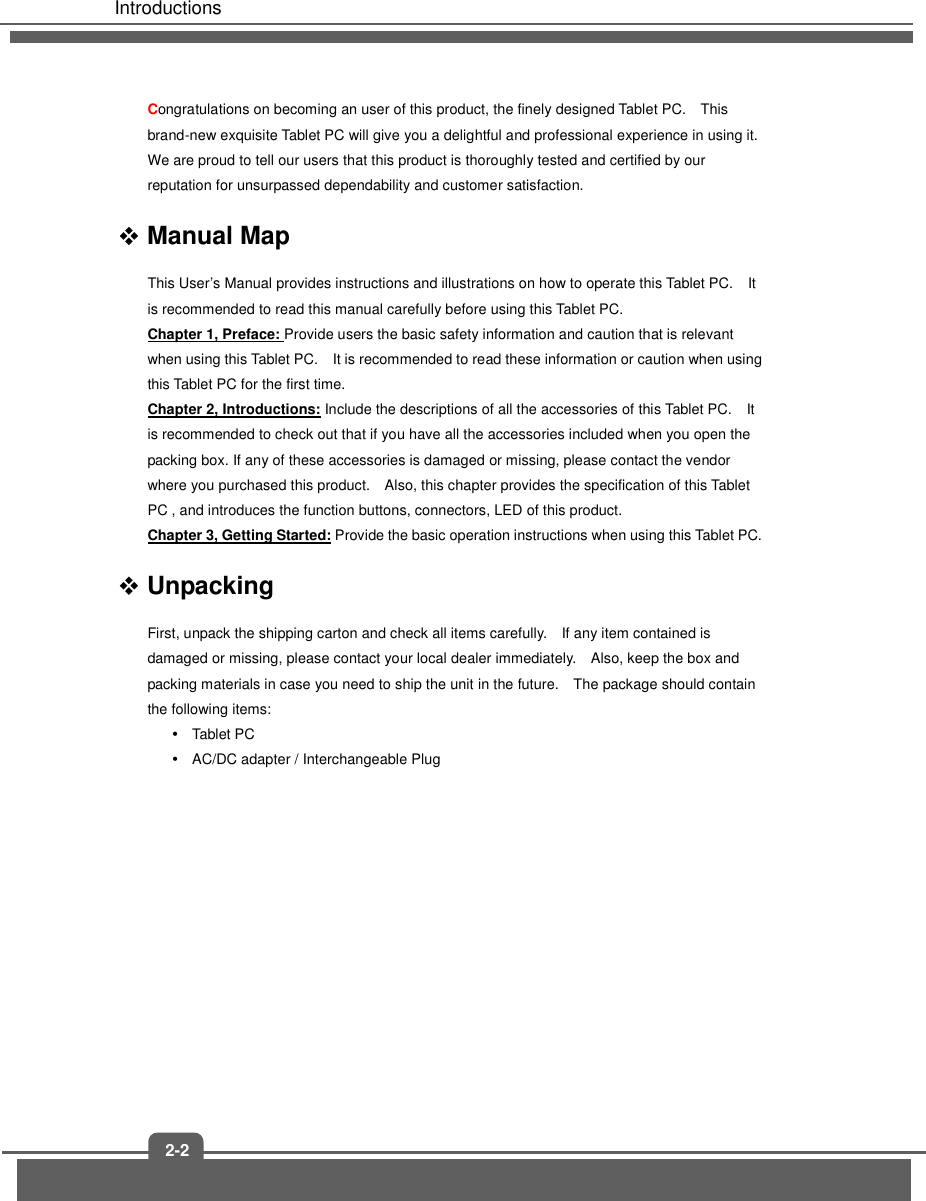   Introductions 2-2 Congratulations on becoming an user of this product, the finely designed Tablet PC.    This brand-new exquisite Tablet PC will give you a delightful and professional experience in using it.   We are proud to tell our users that this product is thoroughly tested and certified by our reputation for unsurpassed dependability and customer satisfaction.  Manual Map This User’s Manual provides instructions and illustrations on how to operate this Tablet PC.    It is recommended to read this manual carefully before using this Tablet PC. Chapter 1, Preface: Provide users the basic safety information and caution that is relevant when using this Tablet PC.    It is recommended to read these information or caution when using this Tablet PC for the first time.   Chapter 2, Introductions: Include the descriptions of all the accessories of this Tablet PC.    It is recommended to check out that if you have all the accessories included when you open the packing box. If any of these accessories is damaged or missing, please contact the vendor where you purchased this product.    Also, this chapter provides the specification of this Tablet PC , and introduces the function buttons, connectors, LED of this product.     Chapter 3, Getting Started: Provide the basic operation instructions when using this Tablet PC.  Unpacking First, unpack the shipping carton and check all items carefully.    If any item contained is damaged or missing, please contact your local dealer immediately.    Also, keep the box and packing materials in case you need to ship the unit in the future.    The package should contain the following items:   Tablet PC   AC/DC adapter / Interchangeable Plug                 