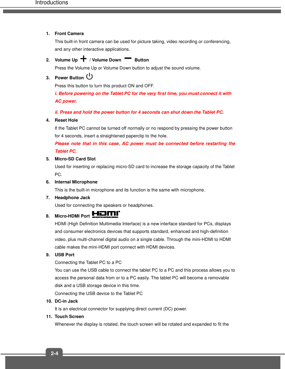   Introductions 2-4 1.  Front Camera   This built-in front camera can be used for picture taking, video recording or conferencing, and any other interactive applications.     2.  Volume Up  / Volume Down  Button Press the Volume Up or Volume Down button to adjust the sound volume. 3.  Power Button   Press this button to turn this product ON and OFF. i. Before powering on the Tablet PC for the very first time, you must connect it with AC power. ii. Press and hold the power button for 4 seconds can shut down the Tablet PC. 4.  Reset Hole If the Tablet PC cannot be turned off normally or no respond by pressing the power button for 4 seconds, insert a straightened paperclip to the hole.   Please  note  that in  this  case,  AC  power  must  be  connected  before  restarting  the Tablet PC. 5.  Micro-SD Card Slot Used for inserting or replacing micro-SD card to increase the storage capacity of the Tablet PC. 6.  Internal Microphone This is the built-in microphone and its function is the same with microphone. 7.  Headphone Jack Used for connecting the speakers or headphones. 8.  Micro-HDMI Port   HDMI (High Definition Multimedia Interface) is a new interface standard for PCs, displays and consumer electronics devices that supports standard, enhanced and high-definition video, plus multi-channel digital audio on a single cable. Through the mini-HDMI to HDMI cable makes the mini-HDMI port connect with HDMI devices. 9.  USB Port Connecting the Tablet PC to a PC You can use the USB cable to connect the tablet PC to a PC and this process allows you to access the personal data from or to a PC easily. The tablet PC will become a removable disk and a USB storage device in this time. Connecting the USB device to the Tablet PC 10.  DC-in Jack It is an electrical connector for supplying direct current (DC) power. 11.  Touch Screen Whenever the display is rotated, the touch screen will be rotated and expanded to fit the 