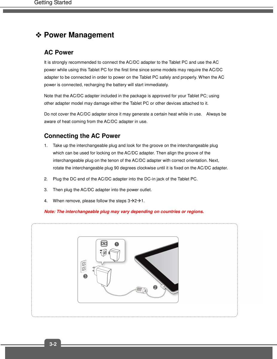   Getting Started 3-2  Power Management AC Power It is strongly recommended to connect the AC/DC adapter to the Tablet PC and use the AC power while using this Tablet PC for the first time since some models may require the AC/DC adapter to be connected in order to power on the Tablet PC safely and properly. When the AC power is connected, recharging the battery will start immediately.     Note that the AC/DC adapter included in the package is approved for your Tablet PC; using other adapter model may damage either the Tablet PC or other devices attached to it. Do not cover the AC/DC adapter since it may generate a certain heat while in use.    Always be aware of heat coming from the AC/DC adapter in use. Connecting the AC Power 1.  Take up the interchangeable plug and look for the groove on the interchangeable plug which can be used for locking on the AC/DC adapter. Then align the groove of the interchangeable plug on the tenon of the AC/DC adapter with correct orientation. Next, rotate the interchangeable plug 90 degrees clockwise until it is fixed on the AC/DC adapter.   2.  Plug the DC end of the AC/DC adapter into the DC-in jack of the Tablet PC.   3.  Then plug the AC/DC adapter into the power outlet. 4.  When remove, please follow the steps 321. Note: The interchangeable plug may vary depending on countries or regions.             