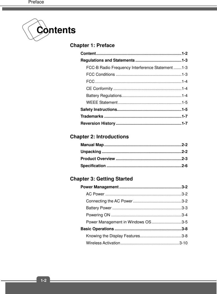 Preface 1-2Contents Chapter 1: Preface Content .......................................................................... 1-2 Regulations and Statements ........................................ 1-3 FCC-B Radio Frequency Interference Statement ....... 1-3 FCC Conditions ......................................................... 1-3 FCC ........................................................................... 1-4 CE Conformity ........................................................... 1-4 Battery Regulations.................................................... 1-4 WEEE Statement ....................................................... 1-5 Safety Instructions........................................................ 1-5 Trademarks ................................................................... 1-7 Reversion History ......................................................... 1-7 Chapter 2: Introductions Manual Map ................................................................... 2-2 Unpacking ..................................................................... 2-2 Product Overview ......................................................... 2-3 Specification ................................................................. 2-6 Chapter 3: Getting Started Power Management ...................................................... 3-2 AC Power .................................................................. 3-2 Connecting the AC Power .......................................... 3-2 Battery Power ............................................................ 3-3 Powering ON ............................................................. 3-4 Power Management in Windows OS .......................... 3-5 Basic Operations .......................................................... 3-8 Knowing the Display Features .................................... 3-8 Wireless Activation ................................................... 3-10 