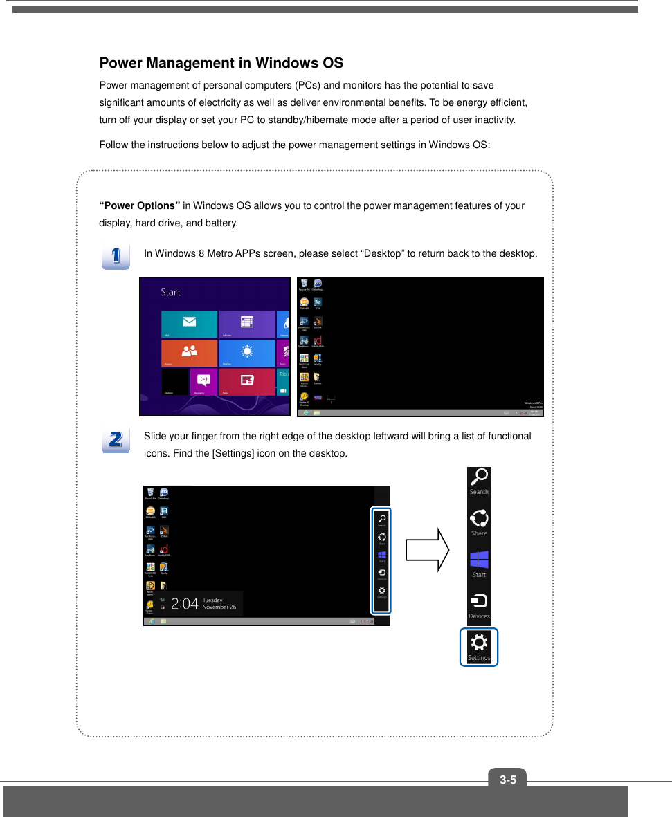   3-5 Power Management in Windows OS Power management of personal computers (PCs) and monitors has the potential to save significant amounts of electricity as well as deliver environmental benefits. To be energy efficient, turn off your display or set your PC to standby/hibernate mode after a period of user inactivity. Follow the instructions below to adjust the power management settings in Windows OS:  “Power Options” in Windows OS allows you to control the power management features of your display, hard drive, and battery. In Windows 8 Metro APPs screen, please select “Desktop” to return back to the desktop.          Slide your finger from the right edge of the desktop leftward will bring a list of functional icons. Find the [Settings] icon on the desktop.            