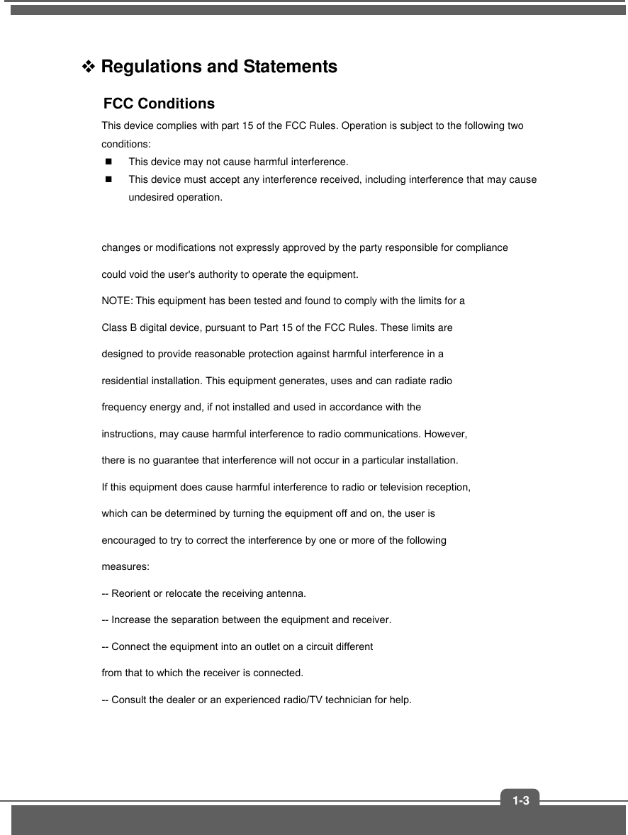 1-3 Regulations and Statements FCC Conditions This device complies with part 15 of the FCC Rules. Operation is subject to the following two conditions: This device may not cause harmful interference.This device must accept any interference received, including interference that may cause undesired operation.changes or modifications not expressly approved by the party responsible for compliance could void the user&apos;s authority to operate the equipment. NOTE: This equipment has been tested and found to comply with the limits for a Class B digital device, pursuant to Part 15 of the FCC Rules. These limits are designed to provide reasonable protection against harmful interference in a residential installation. This equipment generates, uses and can radiate radio frequency energy and, if not installed and used in accordance with the instructions, may cause harmful interference to radio communications. However, there is no guarantee that interference will not occur in a particular installation. If this equipment does cause harmful interference to radio or television reception, which can be determined by turning the equipment off and on, the user is encouraged to try to correct the interference by one or more of the following measures: -- Reorient or relocate the receiving antenna. -- Increase the separation between the equipment and receiver. -- Connect the equipment into an outlet on a circuit different from that to which the receiver is connected. -- Consult the dealer or an experienced radio/TV technician for help. 