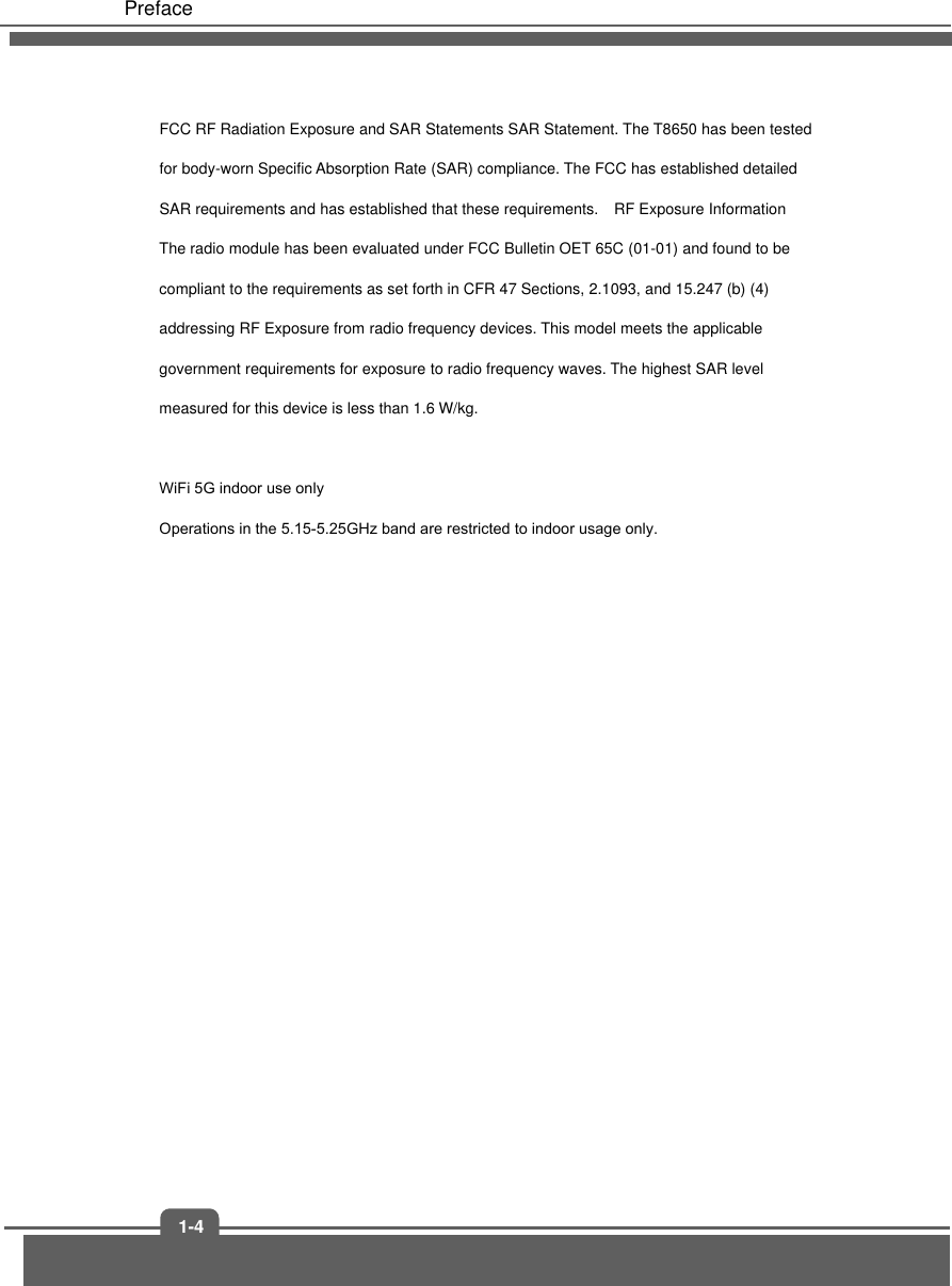 Preface 1-4FCC RF Radiation Exposure and SAR Statements SAR Statement. The T8650 has been tested for body-worn Specific Absorption Rate (SAR) compliance. The FCC has established detailed SAR requirements and has established that these requirements.   RF Exposure Information The radio module has been evaluated under FCC Bulletin OET 65C (01-01) and found to be compliant to the requirements as set forth in CFR 47 Sections, 2.1093, and 15.247 (b) (4) addressing RF Exposure from radio frequency devices. This model meets the applicable government requirements for exposure to radio frequency waves. The highest SAR level measured for this device is less than 1.6 W/kg. WiFi 5G indoor use only Operations in the 5.15-5.25GHz band are restricted to indoor usage only.