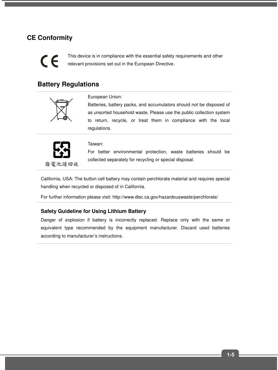1-5CE Conformity This device is in compliance with the essential safety requirements and other relevant provisions set out in the European Directive. Battery Regulations European Union: Batteries, battery packs, and accumulators should not be disposed of as unsorted household waste. Please use the public collection system to  return,  recycle,  or  treat  them  in  compliance  with  the  local regulations.Taiwan:   For  better  environmental  protection,  waste  batteries  should  be collected separately for recycling or special disposal.California, USA: The button cell battery may contain perchlorate material and requires special handling when recycled or disposed of in California.   For further information please visit: http://www.dtsc.ca.gov/hazardouswaste/perchlorate/ Safety Guideline for Using Lithium Battery Danger  of  explosion  if  battery  is  incorrectly  replaced.  Replace  only  with  the  same  or equivalent  type  recommended  by  the  equipment  manufacturer.  Discard  used  batteries according to manufacturer’s instructions. 