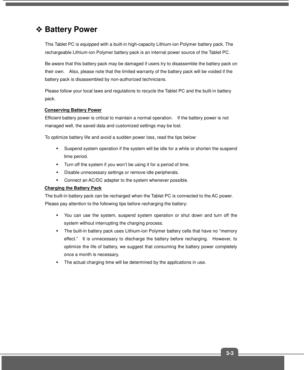   3-3  Battery Power   This Tablet PC is equipped with a built-in high-capacity Lithium-ion Polymer battery pack. The rechargeable Lithium-ion Polymer battery pack is an internal power source of the Tablet PC. Be aware that this battery pack may be damaged if users try to disassemble the battery pack on their own.    Also, please note that the limited warranty of the battery pack will be voided if the battery pack is disassembled by non-authorized technicians. Please follow your local laws and regulations to recycle the Tablet PC and the built-in battery pack. Conserving Battery Power Efficient battery power is critical to maintain a normal operation.    If the battery power is not managed well, the saved data and customized settings may be lost. To optimize battery life and avoid a sudden power loss, read the tips below:   Suspend system operation if the system will be idle for a while or shorten the suspend time period.   Turn off the system if you won’t be using it for a period of time.   Disable unnecessary settings or remove idle peripherals.   Connect an AC/DC adapter to the system whenever possible. Charging the Battery Pack The built-in battery pack can be recharged when the Tablet PC is connected to the AC power.   Please pay attention to the following tips before recharging the battery:   You  can  use  the  system,  suspend system  operation  or shut  down and  turn  off  the system without interrupting the charging process.   The built-in battery pack uses Lithium-ion Polymer battery cells that have no “memory effect.”    It is unnecessary to discharge the battery before recharging.    However, to optimize the life of battery, we suggest that consuming the battery power completely once a month is necessary.   The actual charging time will be determined by the applications in use.        