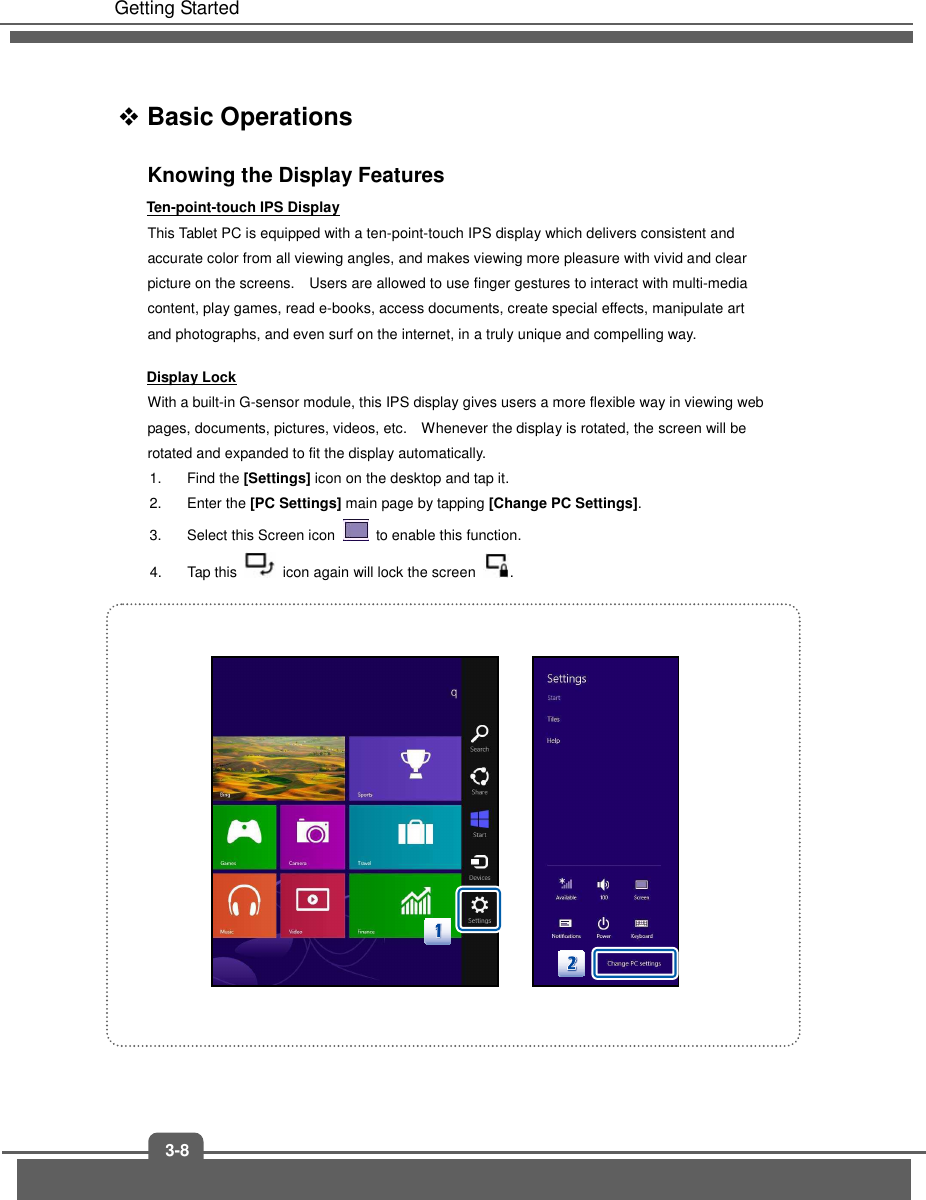  Getting Started 3-8  Basic Operations Knowing the Display Features Ten-point-touch IPS Display This Tablet PC is equipped with a ten-point-touch IPS display which delivers consistent and accurate color from all viewing angles, and makes viewing more pleasure with vivid and clear picture on the screens.    Users are allowed to use finger gestures to interact with multi-media content, play games, read e-books, access documents, create special effects, manipulate art and photographs, and even surf on the internet, in a truly unique and compelling way. Display Lock With a built-in G-sensor module, this IPS display gives users a more flexible way in viewing web pages, documents, pictures, videos, etc.    Whenever the display is rotated, the screen will be rotated and expanded to fit the display automatically.     1.  Find the [Settings] icon on the desktop and tap it.   2.  Enter the [PC Settings] main page by tapping [Change PC Settings].   3.  Select this Screen icon    to enable this function.   4.  Tap this    icon again will lock the screen  .               