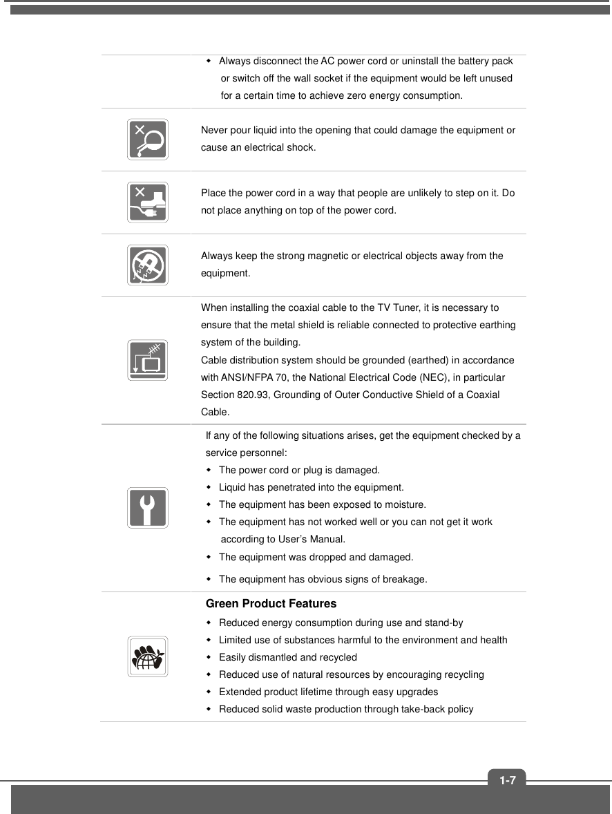   1-7   Always disconnect the AC power cord or uninstall the battery pack or switch off the wall socket if the equipment would be left unused for a certain time to achieve zero energy consumption.  Never pour liquid into the opening that could damage the equipment or cause an electrical shock.  Place the power cord in a way that people are unlikely to step on it. Do not place anything on top of the power cord.  Always keep the strong magnetic or electrical objects away from the equipment.  When installing the coaxial cable to the TV Tuner, it is necessary to ensure that the metal shield is reliable connected to protective earthing system of the building. Cable distribution system should be grounded (earthed) in accordance with ANSI/NFPA 70, the National Electrical Code (NEC), in particular Section 820.93, Grounding of Outer Conductive Shield of a Coaxial Cable.  If any of the following situations arises, get the equipment checked by a service personnel:   The power cord or plug is damaged.   Liquid has penetrated into the equipment.   The equipment has been exposed to moisture.   The equipment has not worked well or you can not get it work according to User’s Manual.   The equipment was dropped and damaged.   The equipment has obvious signs of breakage.  Green Product Features   Reduced energy consumption during use and stand-by   Limited use of substances harmful to the environment and health   Easily dismantled and recycled   Reduced use of natural resources by encouraging recycling   Extended product lifetime through easy upgrades   Reduced solid waste production through take-back policy 
