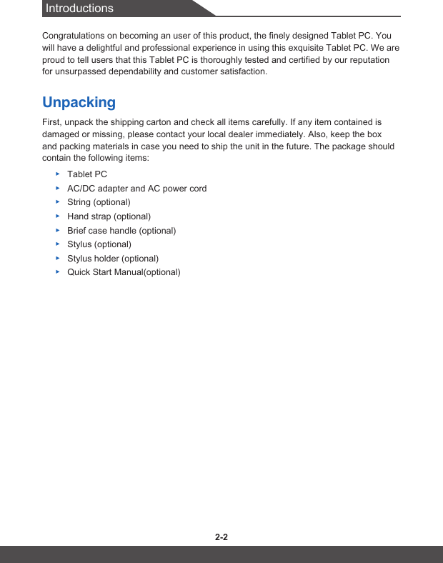 Introductions2-2 2-3Congratulations on becoming an user of this product, the finely designed Tablet PC. You will have a delightful and professional experience in using this exquisite Tablet PC. We are proud to tell users that this Tablet PC is thoroughly tested and certified by our reputation for unsurpassed dependability and customer satisfaction.UnpackingFirst, unpack the shipping carton and check all items carefully. If any item contained is damaged or missing, please contact your local dealer immediately. Also, keep the box and packing materials in case you need to ship the unit in the future. The package should contain the following items: ▶Tablet PC ▶AC/DC adapter and AC power cord  ▶String (optional) ▶Hand strap (optional) ▶Brief case handle (optional) ▶Stylus (optional) ▶Stylus holder (optional) ▶Quick Start Manual(optional)