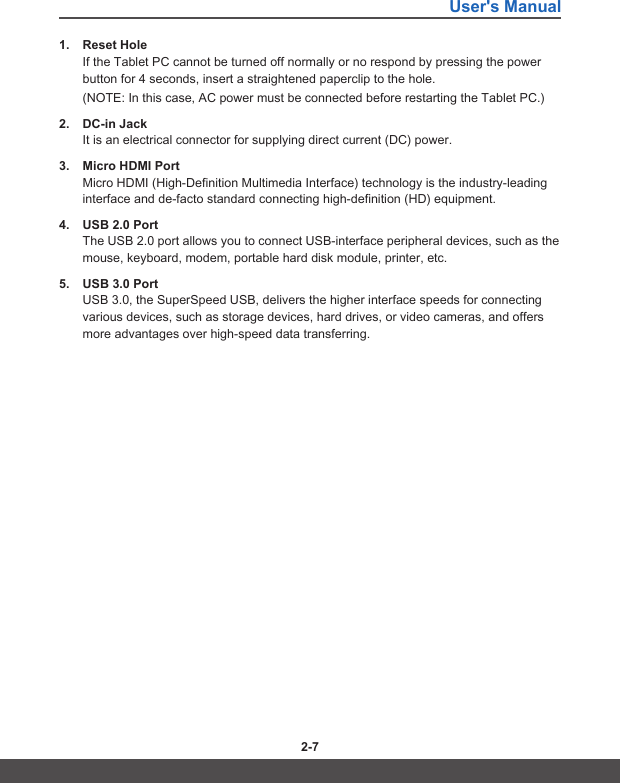 User&apos;s Manual2-6 2-71.  Reset HoleIf the Tablet PC cannot be turned off normally or no respond by pressing the power button for 4 seconds, insert a straightened paperclip to the hole. (NOTE: In this case, AC power must be connected before restarting the Tablet PC.)2.  DC-in JackIt is an electrical connector for supplying direct current (DC) power.3.  Micro HDMI PortMicro HDMI (High-Definition Multimedia Interface) technology is the industry-leading interface and de-facto standard connecting high-definition (HD) equipment.4.  USB 2.0 PortThe USB 2.0 port allows you to connect USB-interface peripheral devices, such as the mouse, keyboard, modem, portable hard disk module, printer, etc.5.  USB 3.0 PortUSB 3.0, the SuperSpeed USB, delivers the higher interface speeds for connecting various devices, such as storage devices, hard drives, or video cameras, and offers more advantages over high-speed data transferring.