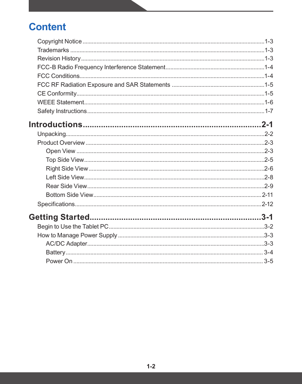1-2 1-3ContentCopyright Notice ......................................................................................................................1-3Trademarks ..............................................................................................................................1-3Revision History .......................................................................................................................1-3FCC-B Radio Frequency Interference Statement ................................................................1-4FCC Conditions ........................................................................................................................1-4FCC RF Radiation Exposure and SAR Statements  ............................................................1-5CE Conformity ..........................................................................................................................1-5WEEE Statement .....................................................................................................................1-6Safety Instructions ................................................................................................................... 1-7Introductions ............................................................................... 2-1Unpacking.................................................................................................................................2-2Product Overview ....................................................................................................................2-3Open View ..........................................................................................................................2-3Top Side View .....................................................................................................................2-5Right Side View ..................................................................................................................2-6Left Side View .....................................................................................................................2-8Rear Side View ...................................................................................................................2-9Bottom Side View .............................................................................................................2-11Specifications ......................................................................................................................... 2-12Getting Started ............................................................................3-1Begin to Use the Tablet PC .....................................................................................................3-2How to Manage Power Supply ...............................................................................................3-3AC/DC Adapter ...................................................................................................................3-3Battery ................................................................................................................................ 3-4Power On ........................................................................................................................... 3-5