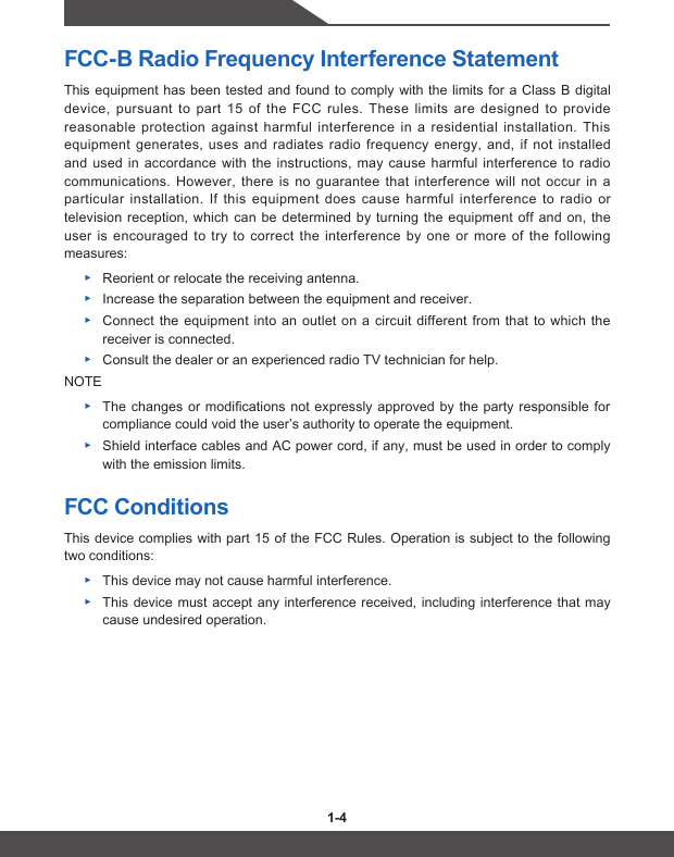 1-4 1-5FCC-B Radio Frequency Interference StatementThis equipment has been tested and found to comply with the limits for a Class B digital device, pursuant to part 15 of the FCC rules. These limits are designed to provide reasonable protection against harmful interference in a residential installation. This equipment generates, uses and radiates radio frequency energy, and, if not installed and used in accordance with the instructions, may cause harmful interference to radio communications. However, there is no guarantee that interference will not occur in a particular installation. If this equipment does cause harmful interference to radio or television reception, which can be determined by turning the equipment off and on, the user is encouraged to try to correct the interference by one or more of the following measures: ▶Reorient or relocate the receiving antenna. ▶Increase the separation between the equipment and receiver. ▶Connect the equipment into an outlet on a circuit different from that to which the receiver is connected. ▶Consult the dealer or an experienced radio TV technician for help.NOTE ▶The changes or modifications not expressly approved by the party responsible for compliance could void the user’s authority to operate the equipment. ▶Shield interface cables and AC power cord, if any, must be used in order to comply with the emission limits.FCC ConditionsThis device complies with part 15 of the FCC Rules. Operation is subject to the following two conditions: ▶This device may not cause harmful interference. ▶This device must accept any interference received, including interference that may cause undesired operation.