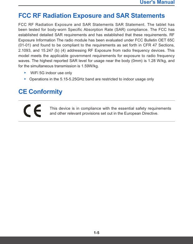 User&apos;s Manual1-4 1-5FCC RF Radiation Exposure and SAR Statements FCC RF Radiation Exposure and SAR Statements SAR Statement. The tablet has been tested for body-worn Specific Absorption Rate (SAR) compliance. The FCC has established detailed SAR requirements and has established that these requirements. RF Exposure Information The radio module has been evaluated under FCC Bulletin OET 65C (01-01) and found to be compliant to the requirements as set forth in CFR 47 Sections, 2.1093, and 15.247 (b) (4) addressing RF Exposure from radio frequency devices. This model meets the applicable government requirements for exposure to radio frequency waves. The highest reported SAR level for usage near the body (0mm) is 1.28 W/kg, and for the simultaneous transmission is 1.59W/kg. ▶ WiFi 5G indoor use only ▶Operations in the 5.15-5.25GHz band are restricted to indoor usage onlyCE ConformityThis device is in compliance with the essential safety requirements and other relevant provisions set out in the European Directive.