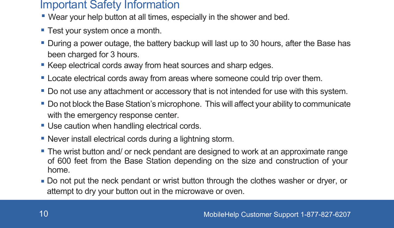 MobileHelp Customer Support 1-877-827-620710Important Safety InformationWear your help button at all times, especially in the shower and bed. Test your system once a month.During a power outage, the battery backup will last up to 30 hours, after the Base has been charged for 3 hours.Keep electrical cords away from heat sources and sharp edges. Locate electrical cords away from areas where someone could trip over them. Do not use any attachment or accessory that is not intended for use with this system.Do not block the Base Station’s microphone.  This will affect your ability to communicate with the emergency response center.Use caution when handling electrical cords. Never install electrical cords during a lightning storm. The wrist button and/ or neck pendant are designed to work at an approximate range of  600  feet  from  the  Base  Station  depending  on  the  size  and  construction  of  your home. Do not put the neck pendant or wrist button through the clothes washer or dryer, or attempt to dry your button out in the microwave or oven.