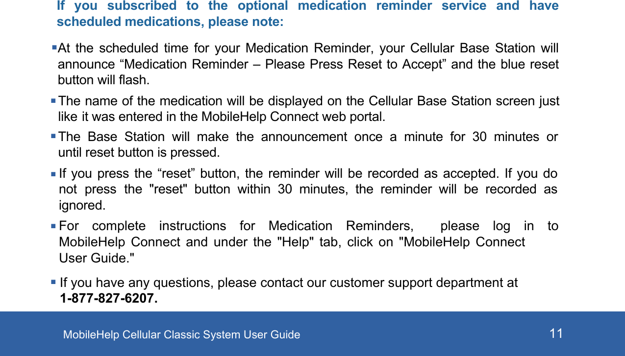 MobileHelp Cellular Classic System User Guide 11If  you  subscribed  to  the  optional  medication  reminder  service  and  have scheduled medications, please note:At  the  scheduled  time  for  your  Medication  Reminder,  your  Cellular  Base  Station  will announce “Medication Reminder – Please Press Reset to Accept” and the blue reset button will flash.The name of the medication will be displayed on the Cellular Base Station screen just like it was entered in the MobileHelp Connect web portal.The  Base  Station  will  make  the announcement  once  a  minute  for  30 minutes  or until reset button is pressed.If you press the “reset” button, the reminder will be recorded as accepted. If you do not press the  &quot;reset&quot; button  within  30  minutes,  the  reminder  will  be  recorded  as ignored.For complete instructions for Medication Reminders,  please log in to MobileHelp Connect and under the &quot;Help&quot; tab, click on &quot;MobileHelp  Connect User Guide.&quot; If you have any questions, please contact our customer support department at 1-877-827-6207. 