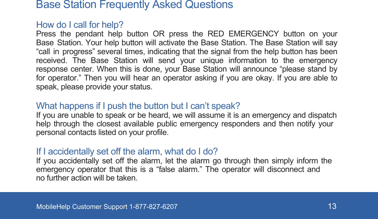 MobileHelp Customer Support 1-877-827-6207 13 B ase Station Frequently Asked QuestionsHow do I call for help? Press  the  pendant  help  button  OR  press  the  RED  EMERGENCY  button  on  your Base  Station. Your help button will activate the Base Station. The Base Station will say “call  in  progress” several times, indicating that the signal from the help button has been received.  The  Base  Station  will  send  your  unique  information  to  the  emergency response center. When this is done, your Base Station will announce “please stand by for operator.” Then you will hear  an operator asking if you are  okay. If you are able to speak, please provide your status. What happens if I push the button but I can’t speak? If you are unable to speak or be heard, we will assume it is an emergency and dispatch help through the closest available public emergency responders and then notify your personal contacts listed on your profile. If I accidentally set off the alarm, what do I do? If you accidentally set off the alarm, let the alarm go through then simply inform the emergency operator that this is a “false alarm.” The operator will disconnect and no further action will be taken.