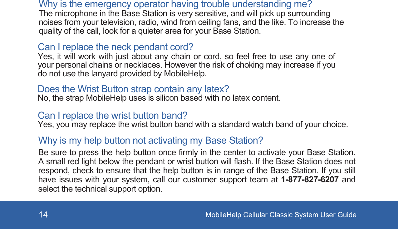 MobileHelp Cellular Classic System User Guide14Why is the emergency operator having trouble understanding me? The microphone in the Base Station is very sensitive, and will pick up surrounding noises from your television, radio, wind from ceiling fans, and the like. To increase the quality of the call, look for a quieter area for your Base Station. Can I replace the neck pendant cord? Yes, it will work with just about any chain or cord, so feel free to use any one of your personal chains or necklaces. However the risk of choking may increase if you do not use the lanyard provided by MobileHelp.Does the Wrist Button strap contain any latex? No, the strap MobileHelp uses is silicon based with no latex content. Can I replace the wrist button band? Yes, you may replace the wrist button band with a standard watch band of your choice. Why is my help button not activating my Base Station? Be sure to press the help button once firmly in the center to activate your Base Station. A small red light below the pendant or wrist button will flash. If the Base Station does not respond, check to ensure that the help button is in range of the Base Station. If you still have issues with your system, call our customer support team at 1-877-827-6207 and select the technical support option.