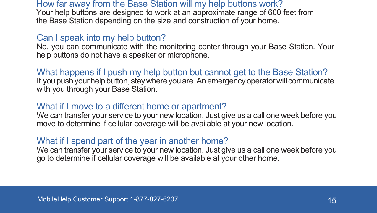 MobileHelp Customer Support 1-877-827-6207 15How far away from the Base Station will my help buttons work? Your help buttons are designed to work at an approximate range of 600 feet from the Base Station depending on the size and construction of your home. Can I speak into my help button? No, you can communicate with the monitoring center through your Base Station. Your help buttons do not have a speaker or microphone. What happens if I push my help button but cannot get to the Base Station?  If you push your help button, stay where you are. An emergency operator will communicate with you through your Base Station. What if I move to a different home or apartment? We can transfer your service to your new location. Just give us a call one week before you move to determine if cellular coverage will be available at your new location.What if I spend part of the year in another home? We can transfer your service to your new location. Just give us a call one week before you go to determine if cellular coverage will be available at your other home.