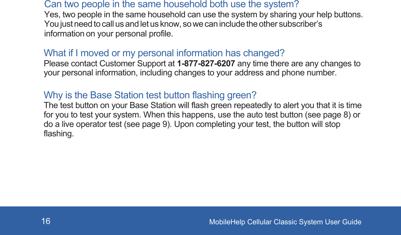 MobileHelp Cellular Classic System User Guide16Can two people in the same household both use the system? Yes, two people in the same household can use the system by sharing your help buttons. You just need to call us and let us know, so we can include the other subscriber’s information on your personal profile.What if I moved or my personal information has changed? Please contact Customer Support at 1-877-827-6207 any time there are any changes to your personal information, including changes to your address and phone number.Why is the Base Station test button flashing green? The test button on your Base Station will flash green repeatedly to alert you that it is time for you to test your system. When this happens, use the auto test button (see page 8) or do a live operator test (see page 9). Upon completing your test, the button will stop flashing.