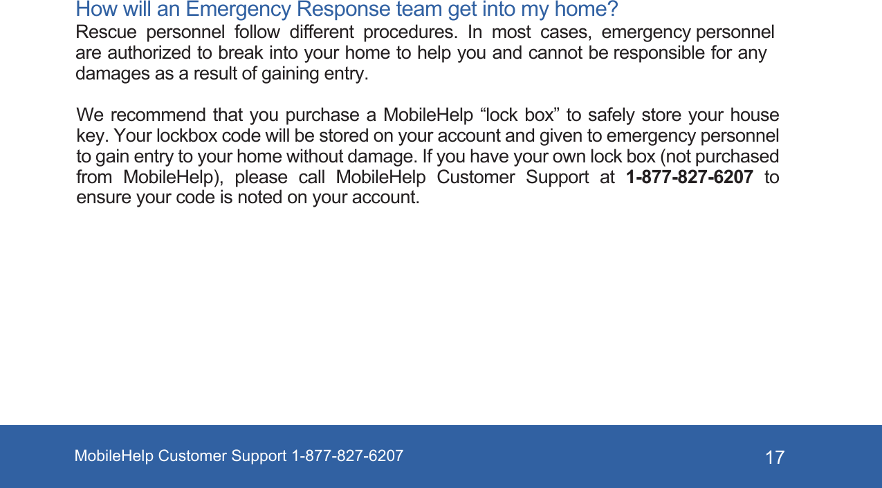 MobileHelp Customer Support 1-877-827-6207 17How will an Emergency Response team get into my home? Rescue personnel follow different procedures. In most cases, emergency personnel are authorized to break into your home to help you and cannot be responsible for any damages as a result of gaining entry. We recommend that  you purchase a  MobileHelp “lock  box”  to safely  store  your house key. Your lockbox code will be stored on your account and given to emergency personnel to gain entry to your home without damage. If you have your own lock box (not purchased from  MobileHelp),  please  call  MobileHelp  Customer  Support  at  1-877-827-6207  to ensure your code is noted on your account.