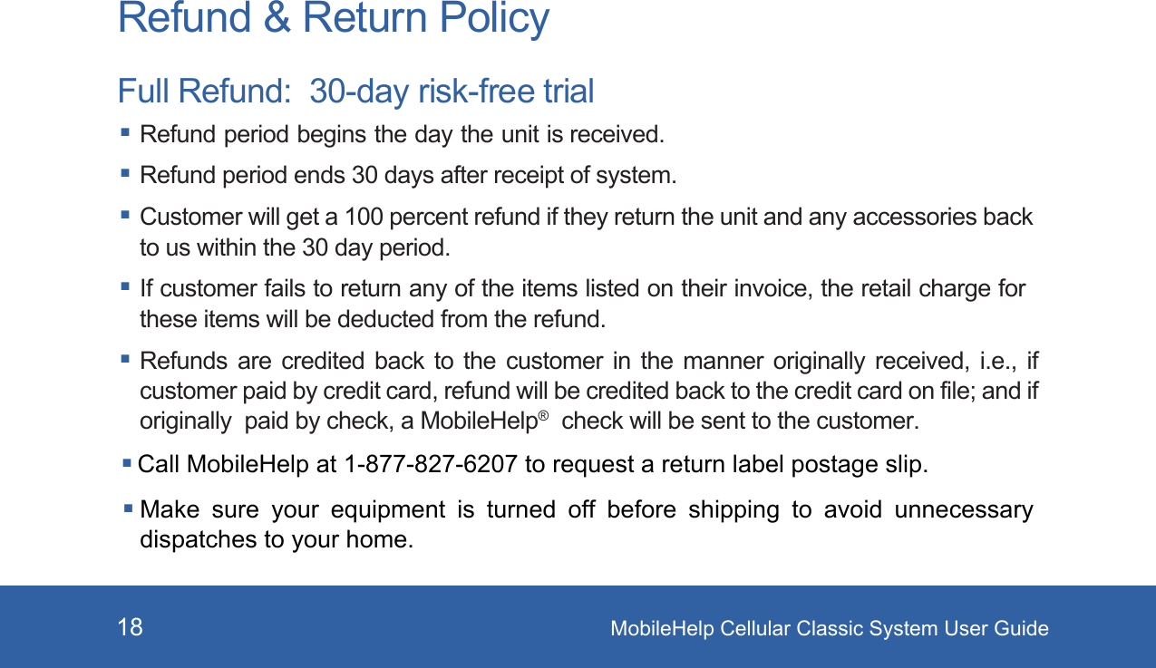 MobileHelp Cellular Classic System User Guide18Refund &amp; Return PolicyFull Refund:  30-day risk-free trial Refund period begins the day the unit is received. Refund period ends 30 days after receipt of system. Customer will get a 100 percent refund if they return the unit and any accessories back to us within the 30 day period. If customer fails to return any of the items listed on their invoice, the retail charge for these items will be deducted from the refund. Refunds are credited back to the customer in the manner originally received, i.e., if customer paid by credit card, refund will be credited back to the credit card on file; and if originally  paid by check, a MobileHelp®  check will be sent to the customer. Call MobileHelp at 1-877-827-6207 to request a return label postage slip. Make  sure  your  equipment  is  turned  off  before  shipping  to  avoid  unnecessary dispatches to your home. 