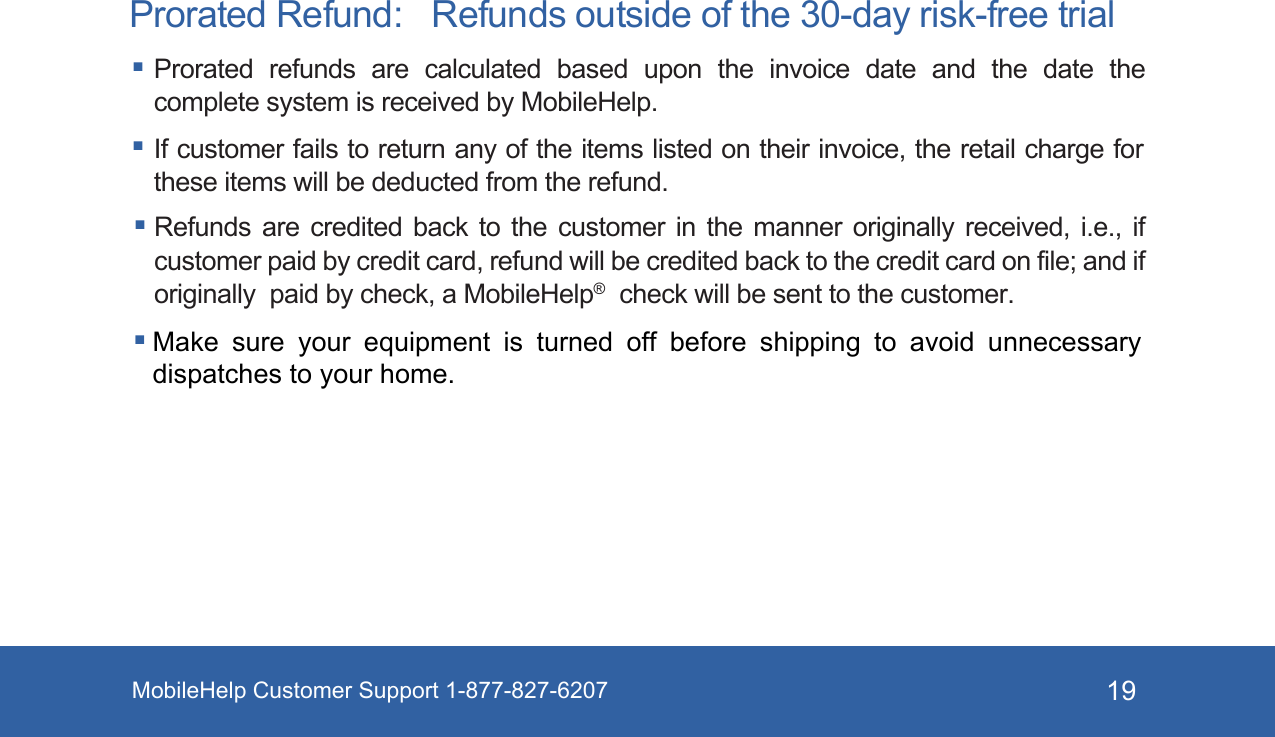 MobileHelp Customer Support 1-877-827-6207 19Prorated Refund:   Refunds outside of the 30-day risk-free trial Prorated  refunds  are  calculated  based  upon  the  invoice  date  and  the  date  the complete system is received by MobileHelp.  If customer fails to return any of the items listed on their invoice, the retail charge for these items will be deducted from the refund.Refunds are credited back to the customer in the manner originally received, i.e., if customer paid by credit card, refund will be credited back to the credit card on file; and if originally  paid by check, a MobileHelp®  check will be sent to the customer. Make sure your equipment is turned off before shipping to avoid unnecessary dispatches to your home. 