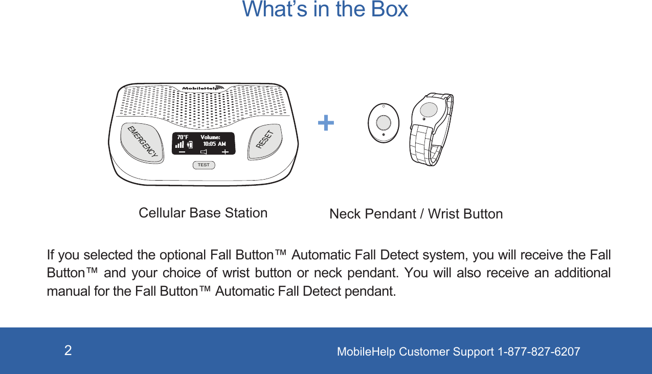 MobileHelp Customer Support 1-877-827-62072What’s in the BoxIf you selected the optional Fall Button™ Automatic Fall Detect system, you will receive the Fall Button™ and  your  choice  of  wrist  button  or  neck  pendant.  You  will  also  receive  an  additional manual for the Fall Button™ Automatic Fall Detect pendant.Cellular Base Station Neck Pendant / Wrist Button+EMERGENCYRESETTESTVolume:70°F10:05 AM