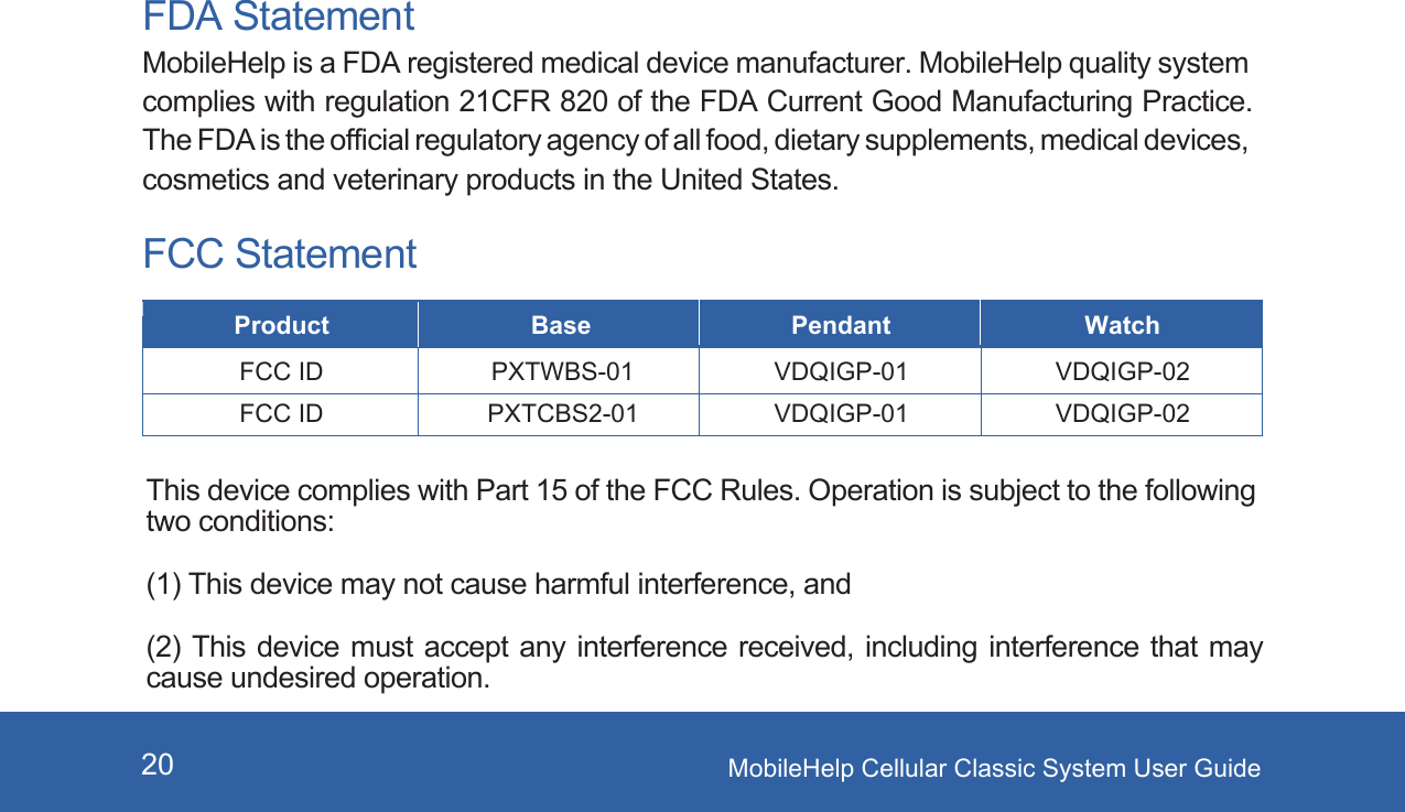 MobileHelp Cellular Classic System User Guide20FDA StatementMobileHelp is a FDA registered medical device manufacturer. MobileHelp quality system complies with regulation 21CFR 820 of the FDA Current Good Manufacturing Practice. The FDA is the official regulatory agency of all food, dietary supplements, medical devices, cosmetics and veterinary products in the United States. FCC StatementProduct Base Pendant WatchFCC ID PXTWBS-01 VDQIGP-01 VDQIGP-02This device complies with Part 15 of the FCC Rules. Operation is subject to the following two conditions:(1) This device may not cause harmful interference, and(2) This device must accept any interference received, including interference that may cause undesired operation.FCC ID PXTCBS2-01 VDQIGP-01 VDQIGP-02