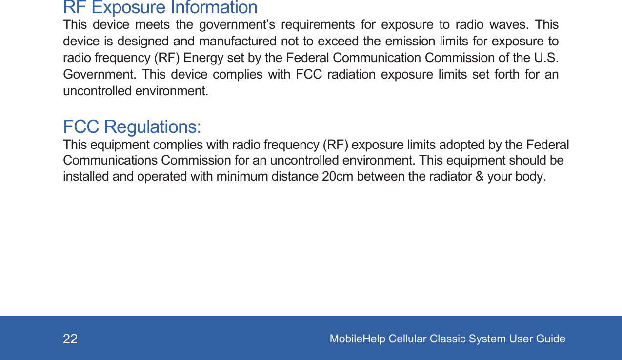 MobileHelp Cellular Classic System User Guide22RF Exposure InformationThis  device  meets  the  government’s  requirements  for  exposure  to  radio  waves.  This device is designed and manufactured not to exceed the emission limits for exposure to radio frequency (RF) Energy set by the Federal Communication Commission of the U.S. Government. This  device  complies  with  FCC  radiation  exposure  limits set forth for an uncontrolled environment.FCC Regulations:This equipment complies with radio frequency (RF) exposure limits adopted by the Federal Communications Commission for an uncontrolled environment. This equipment should be installed and operated with minimum distance 20cm between the radiator &amp; your body.