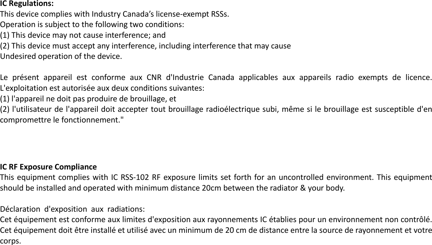 IC Regulations: This device complies with Industry Canada’s license-exempt RSSs.  Operation is subject to the following two conditions: (1) This device may not cause interference; and (2) This device must accept any interference, including interference that may cause  Undesired operation of the device.  Le  présent  appareil  est  conforme  aux  CNR  d&apos;Industrie  Canada  applicables  aux  appareils  radio  exempts  de  licence. L&apos;exploitation est autorisée aux deux conditions suivantes:  (1) l&apos;appareil ne doit pas produire de brouillage, et  (2) l&apos;utilisateur de l&apos;appareil doit accepter tout brouillage radioélectrique subi, même si le brouillage est susceptible d&apos;en compromettre le fonctionnement.&quot;     IC RF Exposure Compliance  This equipment  complies with IC RSS-102 RF exposure limits set forth for an uncontrolled environment. This equipment should be installed and operated with minimum distance 20cm between the radiator &amp; your body.  Déclaration  d&apos;exposition  aux  radiations: Cet équipement est conforme aux limites d&apos;exposition aux rayonnements IC établies pour un environnement non contrôlé. Cet équipement doit être installé et utilisé avec un minimum de 20 cm de distance entre la source de rayonnement et votre corps.  