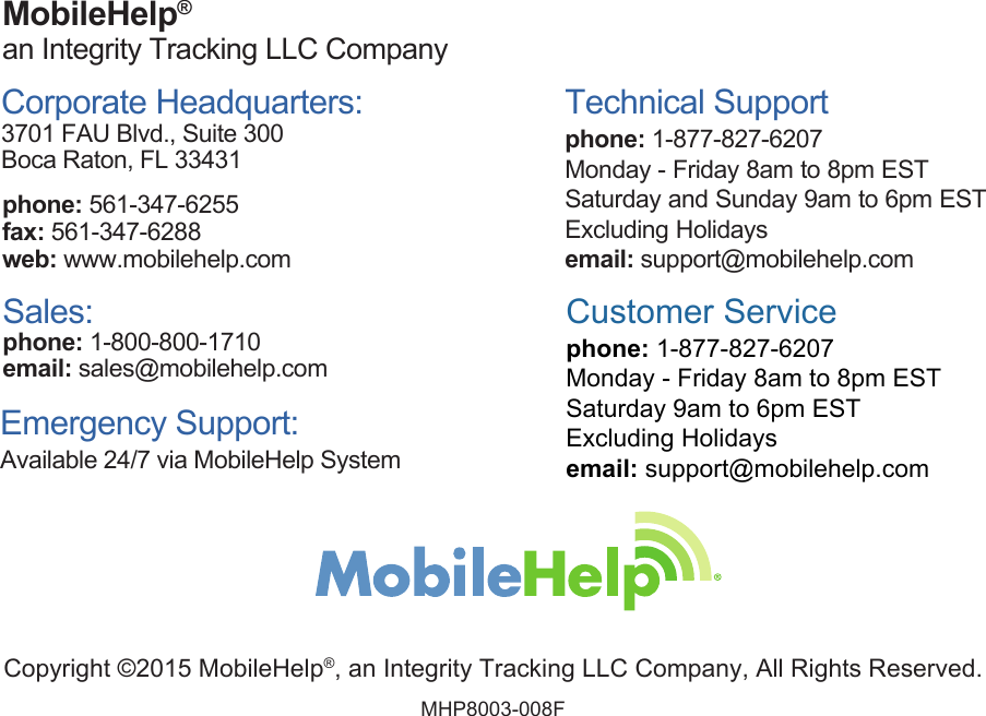 Copyright ©2015 MobileHelp®, an Integrity Tracking LLC Company, All Rights Reserved. MHP8003-008FMobileHelp® an Integrity Tracking LLC CompanyCorporate Headquarters: 3701 FAU Blvd., Suite 300Boca Raton, FL 33431phone: 561-347-6255 fax: 561-347-6288web: www.mobilehelp.comSales:phone: 1-800-800-1710email: sales@mobilehelp.comTechnical Supportphone: 1-877-827-6207Monday - Friday 8am to 8pm ESTSaturday and Sunday 9am to 6pm ESTExcluding Holidaysemail: support@mobilehelp.com Emergency Support: Available 24/7 via MobileHelp SystemCustomer Service phone: 1-877-827-6207Monday - Friday 8am to 8pm ESTSaturday 9am to 6pm ESTExcluding Holidaysemail: support@mobilehelp.com 