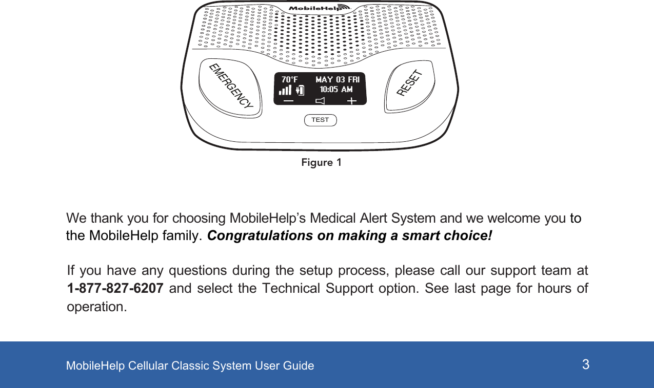 MobileHelp Cellular Classic System User Guide 3If you have any  questions during  the setup  process, please  call our  support team  at 1-877-827-6207 and  select  the Technical  Support  option.  See  last  page  for  hours  of operation.EMERGENCYRESETTESTMAY 03 FRI70°F10:05 AMFigure 1We thank you for choosing MobileHelp’s Medical Alert System and we welcome you tothe MobileHelp family. Congratulations on making a smart choice! 