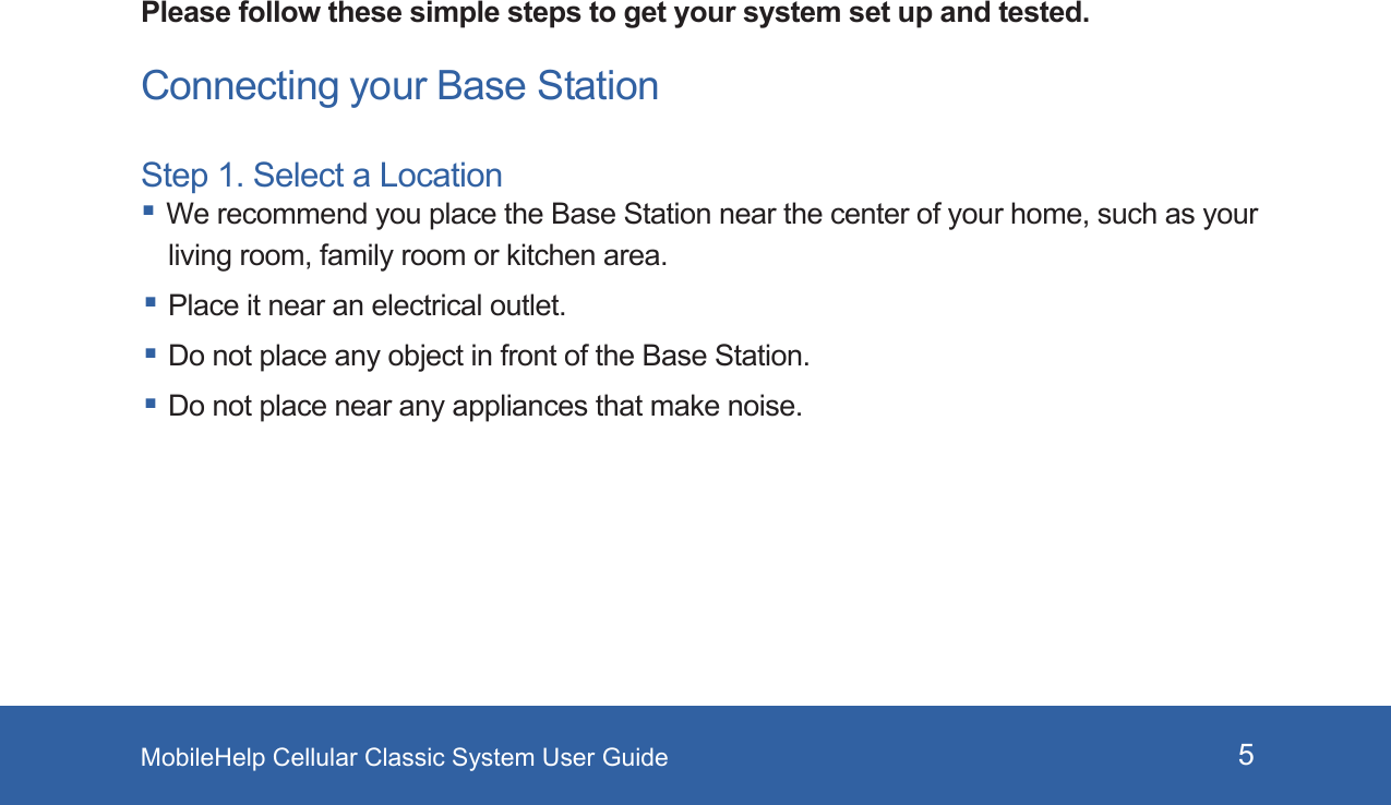 MobileHelp Cellular Classic System User Guide 5Please follow these simple steps to get your system set up and tested. Connecting your Base StationStep 1. Select a Location We recommend you place the Base Station near the center of your home, such as your living room, family room or kitchen area. Place it near an electrical outlet.  Do not place any object in front of the Base Station. Do not place near any appliances that make noise.Reset Button