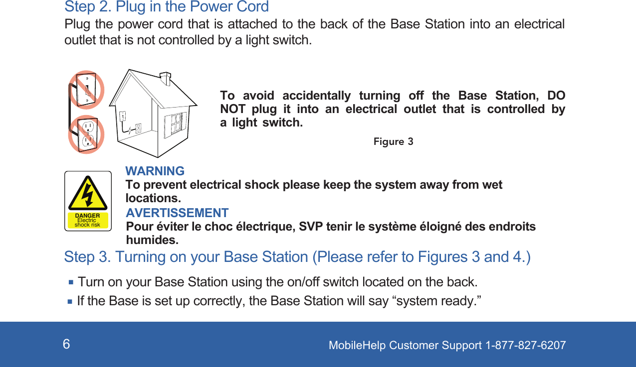 MobileHelp Customer Support 1-877-827-62076Step 2. Plug in the Power Cord Plug the power cord that is attached to the back of the Base Station into an electrical outlet that is not controlled by a light switch. Step 3. Turning on your Base Station (Please refer to Figures 3 and 4.)Turn on your Base Station using the on/off switch located on the back. If the Base is set up correctly, the Base Station will say “system ready.”To  avoid  accidentally  turning  off  the  Base  Station,  DO NOT plug it into an electrical outlet that is controlled by a light switch.WARNINGTo prevent electrical shock please keep the system away from wet locations.AVERTISSEMENTPour éviter le choc électrique, SVP tenir le système éloigné des endroits humides.DANGERElectric shock riskFigure 3