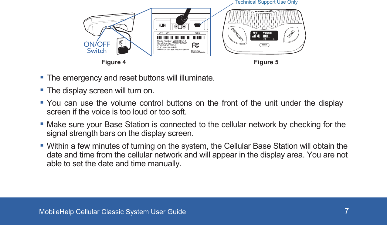 MobileHelp Cellular Classic System User Guide 7 The emergency and reset buttons will illuminate.  The display screen will turn on. You can use the volume control buttons on the front of the unit under the display screen if the voice is too loud or too soft. Make sure your Base Station is connected to the cellular network by checking for the signal strength bars on the display screen. Within a few minutes of turning on the system, the Cellular Base Station will obtain the date and time from the cellular network and will appear in the display area. You are not able to set the date and time manually.Figure 5EMERGENCYRESETTESTVolume:70°FFigure 4ON/OFF SwitchOFF    ON USBModel Number: WBS GEN1.0Serial Number: WB1XPD224ZFCC ID:PXTWBS-01IC ID:10876A-WBS01IMEI Number:355306040196802 MobileHelpMade in MalaysiaTechnical Support Use Only