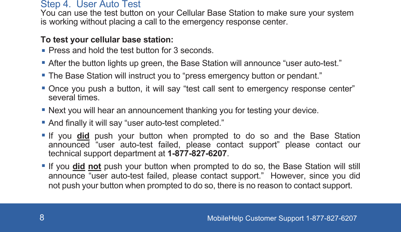 MobileHelp Customer Support 1-877-827-62078Step 4.  User Auto TestYou can use the test button on your Cellular Base Station to make sure your system is working without placing a call to the emergency response center.To test your cellular base station:Press and hold the test button for 3 seconds. After the button lights up green, the Base Station will announce “user auto-test.” The Base Station will instruct you to “press emergency button or pendant.” Once you push a button, it will say “test call sent to emergency response center” several times. Next you will hear an announcement thanking you for testing your device. And finally it will say “user auto-test completed.” If  you  did  push  your  button  when  prompted  to  do  so  and  the  Base  Station announced  “user  auto-test  failed,  please  contact  support”  please  contact  our technical support department at 1-877-827-6207. If you did not push your button when prompted to do so, the Base Station will still announce  “user  auto-test  failed,  please  contact  support.”    However,  since  you  did not push your button when prompted to do so, there is no reason to contact support.