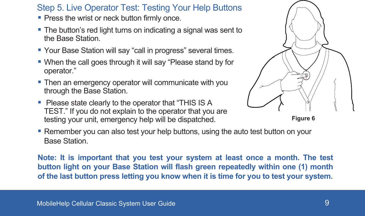 MobileHelp Cellular Classic System User Guide 9Step 5. Live Operator Test: Testing Your Help Buttons Press the wrist or neck button firmly once. The button’s red light turns on indicating a signal was sent to the Base Station. Your Base Station will say “call in progress” several times. When the call goes through it will say “Please stand by for operator.” Then an emergency operator will communicate with you through the Base Station.  Please state clearly to the operator that “THIS IS A TEST.” If you do not explain to the operator that you are testing your unit, emergency help will be dispatched. Remember you can also test your help buttons, using the auto test button on your Base Station.Note:  It  is  important that  you  test  your  system  at  least once  a  month.  The  test button light on your Base Station will flash green repeatedly within one (1) month of the last button press letting you know when it is time for you to test your system.Figure 6