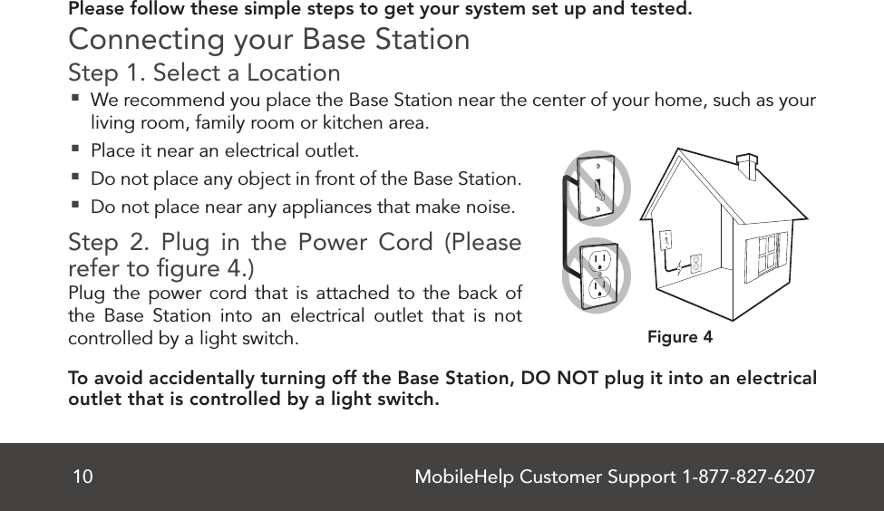 MobileHelp Customer Support 1-877-827-620710Please follow these simple steps to get your system set up and tested. Connecting your Base StationStep 1. Select a Location  We recommend you place the Base Station near the center of your home, such as your living room, family room or kitchen area. Place it near an electrical outlet.  Do not place any object in front of the Base Station. Do not place near any appliances that make noise.Step 2. Plug in the Power Cord (Please refer to ﬁ gure 4.)Plug the power cord that is attached to the back of the Base Station into an electrical outlet that is not controlled by a light switch. To avoid accidentally turning off the Base Station, DO NOT plug it into an electrical outlet that is controlled by a light switch.Figure 4