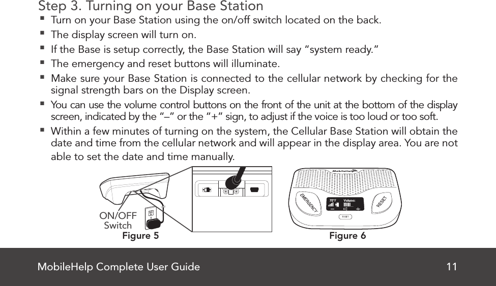 MobileHelp Complete User Guide 11Step 3. Turning on your Base Station Turn on your Base Station using the on/off switch located on the back. The display screen will turn on. If the Base is setup correctly, the Base Station will say “system ready.” The emergency and reset buttons will illuminate. Make sure your Base Station is connected to the cellular network by checking for the signal strength bars on the Display screen. You can use the volume control buttons on the front of the unit at the bottom of the display screen, indicated by the “–” or the “+” sign, to adjust if the voice is too loud or too soft. Within a few minutes of turning on the system, the Cellular Base Station will obtain the date and time from the cellular network and will appear in the display area. You are not able to set the date and time manually.Figure 6Figure 5ON/OFF Switch