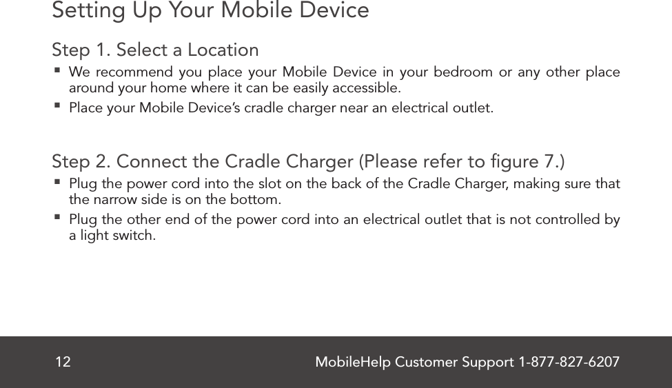 MobileHelp Customer Support 1-877-827-620712Setting Up Your Mobile DeviceStep 1. Select a Location  We recommend you place your Mobile Device in your bedroom or any other place around your home where it can be easily accessible. Place your Mobile Device’s cradle charger near an electrical outlet.Step 2. Connect the Cradle Charger (Please refer to ﬁgure 7.) Plug the power cord into the slot on the back of the Cradle Charger, making sure that the narrow side is on the bottom. Plug the other end of the power cord into an electrical outlet that is not controlled by a light switch.