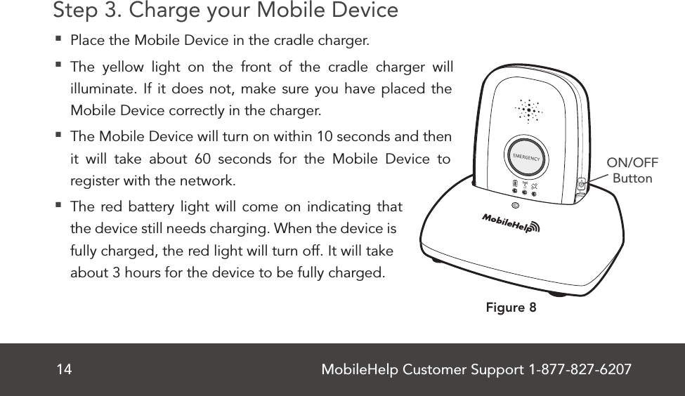 MobileHelp Customer Support 1-877-827-620714Step 3. Charge your Mobile Device Place the Mobile Device in the cradle charger. The yellow light on the front of the cradle charger will illuminate. If it does not, make sure you have placed the Mobile Device correctly in the charger. The Mobile Device will turn on within 10 seconds and then it will take about 60 seconds for the Mobile Device to register with the network. The red battery light will come on indicating that the device still needs charging. When the device is fully charged, the red light will turn off. It will take about 3 hours for the device to be fully charged.ON/OFFButtonFigure 8