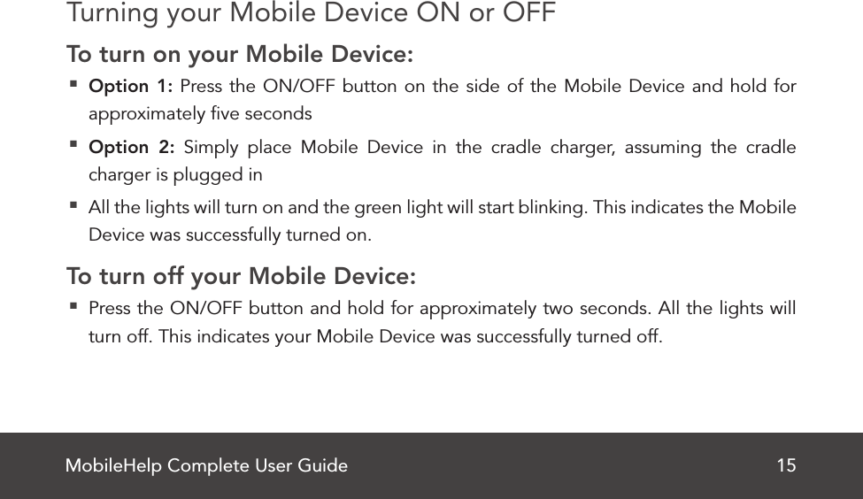 MobileHelp Complete User Guide 15Turning your Mobile Device ON or OFFTo turn on your Mobile Device: Option 1: Press the ON/OFF button on the side of the Mobile Device and hold for approximately ﬁve seconds Option 2: Simply place Mobile Device in the cradle charger, assuming the cradle charger is plugged in All the lights will turn on and the green light will start blinking. This indicates the Mobile Device was successfully turned on.To turn off your Mobile Device: Press the ON/OFF button and hold for approximately two seconds. All the lights will turn off. This indicates your Mobile Device was successfully turned off. 