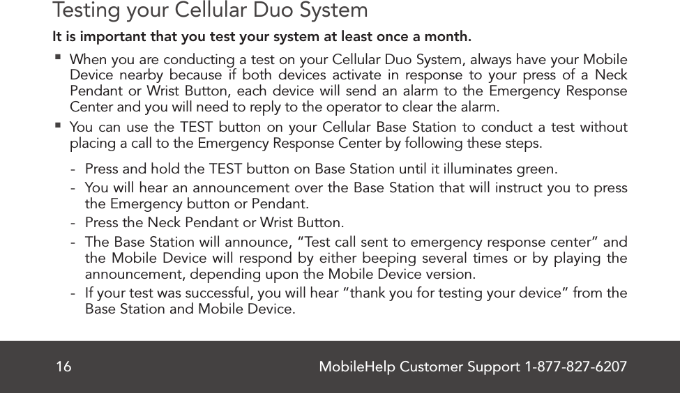 MobileHelp Customer Support 1-877-827-620716Testing your Cellular Duo SystemIt is important that you test your system at least once a month. When you are conducting a test on your Cellular Duo System, always have your Mobile Device nearby because if both devices activate in response to your press of a Neck Pendant or Wrist Button, each device will send an alarm to the Emergency Response Center and you will need to reply to the operator to clear the alarm. You can use the TEST button on your Cellular Base Station to conduct a test without placing a call to the Emergency Response Center by following these steps. - Press and hold the TEST button on Base Station until it illuminates green. - You will hear an announcement over the Base Station that will instruct you to press the Emergency button or Pendant. - Press the Neck Pendant or Wrist Button. - The Base Station will announce, “Test call sent to emergency response center” and the Mobile Device will respond by either beeping several times or by playing the announcement, depending upon the Mobile Device version. - If your test was successful, you will hear “thank you for testing your device” from the Base Station and Mobile Device.