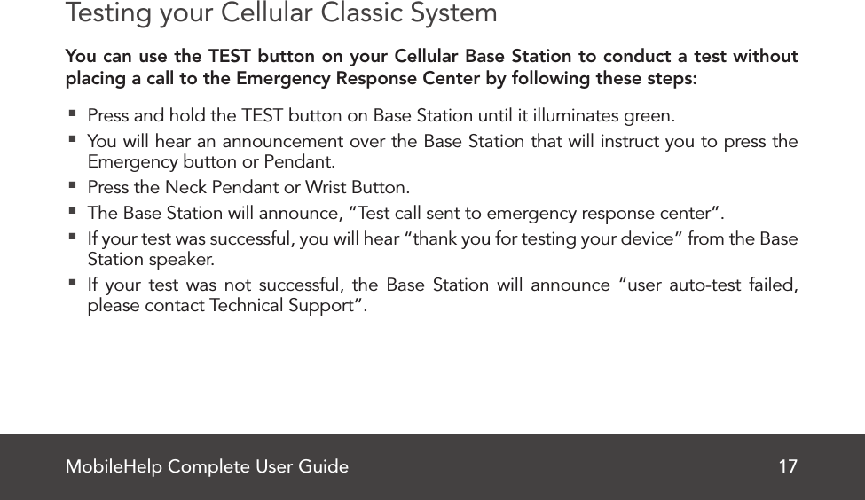 MobileHelp Complete User Guide 17Testing your Cellular Classic SystemYou can use the TEST button on your Cellular Base Station to conduct a test without placing a call to the Emergency Response Center by following these steps: Press and hold the TEST button on Base Station until it illuminates green. You will hear an announcement over the Base Station that will instruct you to press the Emergency button or Pendant. Press the Neck Pendant or Wrist Button. The Base Station will announce, “Test call sent to emergency response center”. If your test was successful, you will hear “thank you for testing your device” from the Base Station speaker. If your test was not successful, the Base Station will announce “user auto-test failed, please contact Technical Support”.