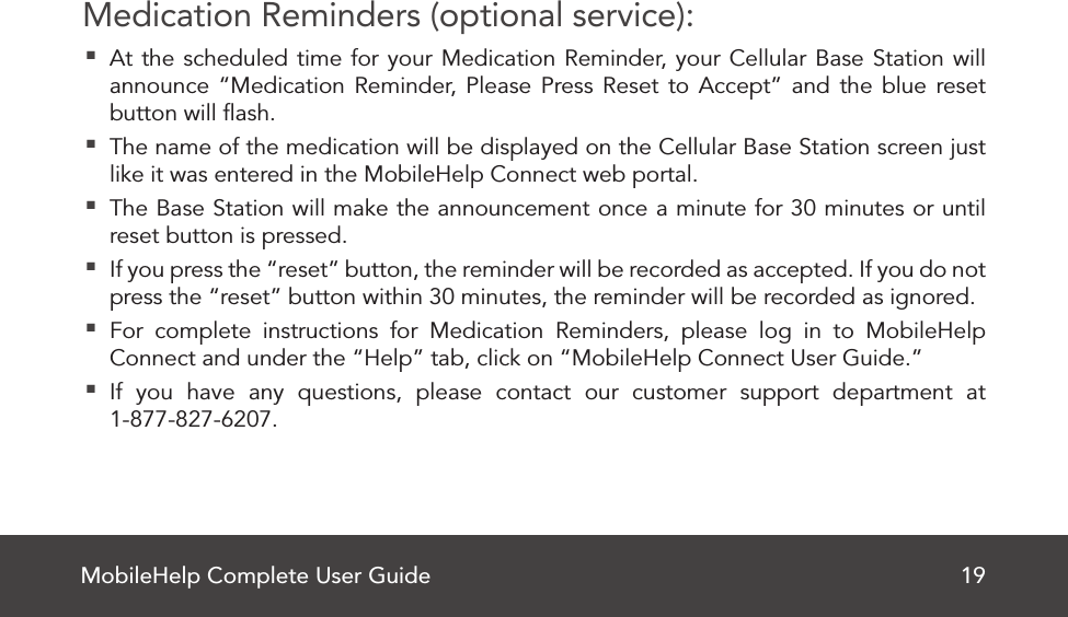 MobileHelp Complete User Guide 19Medication Reminders (optional service): At the scheduled time for your Medication Reminder, your Cellular Base Station will announce “Medication Reminder, Please Press Reset to Accept” and the blue reset button will ﬂash. The name of the medication will be displayed on the Cellular Base Station screen just like it was entered in the MobileHelp Connect web portal. The Base Station will make the announcement once a minute for 30 minutes or until reset button is pressed. If you press the “reset” button, the reminder will be recorded as accepted. If you do not press the “reset” button within 30 minutes, the reminder will be recorded as ignored. For complete instructions for Medication Reminders, please log in to MobileHelp Connect and under the “Help” tab, click on “MobileHelp Connect User Guide.” If you have any questions, please contact our customer support department at  1-877-827-6207.