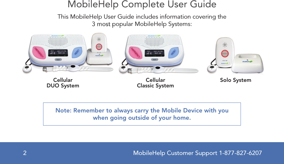 MobileHelp Customer Support 1-877-827-62072MobileHelp Complete User GuideThis MobileHelp User Guide includes information covering the 3 most popular MobileHelp Systems:Note: Remember to always carry the Mobile Device with you when going outside of your home.3 most popular MobileHelp Systems:3 most popular MobileHelp Systems:CellularDUO System CellularClassic System Solo System