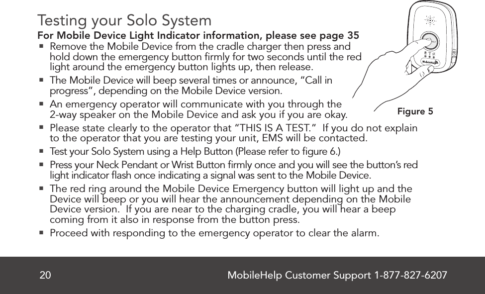 MobileHelp Customer Support 1-877-827-620720Testing your Solo SystemFor Mobile Device Light Indicator information, please see page 35 Remove the Mobile Device from the cradle charger then press and hold down the emergency button ﬁrmly for two seconds until the red light around the emergency button lights up, then release. The Mobile Device will beep several times or announce, “Call in progress”, depending on the Mobile Device version.  An emergency operator will communicate with you through the 2-way speaker on the Mobile Device and ask you if you are okay. Please state clearly to the operator that “THIS IS A TEST.”  If you do not explain to the operator that you are testing your unit, EMS will be contacted. Test your Solo System using a Help Button (Please refer to ﬁgure 6.) Press your Neck Pendant or Wrist Button ﬁrmly once and you will see the button’s red light indicator ﬂash once indicating a signal was sent to the Mobile Device. The red ring around the Mobile Device Emergency button will light up and the Device will beep or you will hear the announcement depending on the Mobile Device version.  If you are near to the charging cradle, you will hear a beep coming from it also in response from the button press. Proceed with responding to the emergency operator to clear the alarm.Figure 5